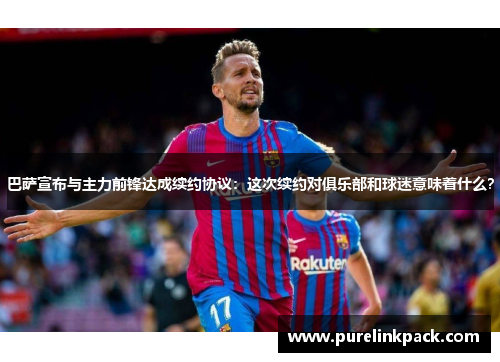 巴萨宣布与主力前锋达成续约协议：这次续约对俱乐部和球迷意味着什么？