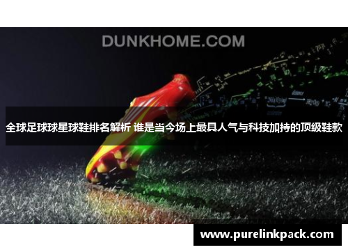 全球足球球星球鞋排名解析 谁是当今场上最具人气与科技加持的顶级鞋款