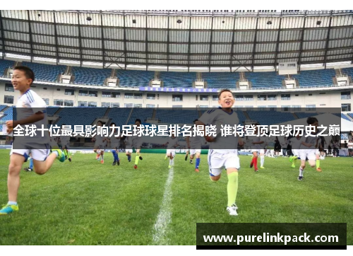 全球十位最具影响力足球球星排名揭晓 谁将登顶足球历史之巅
