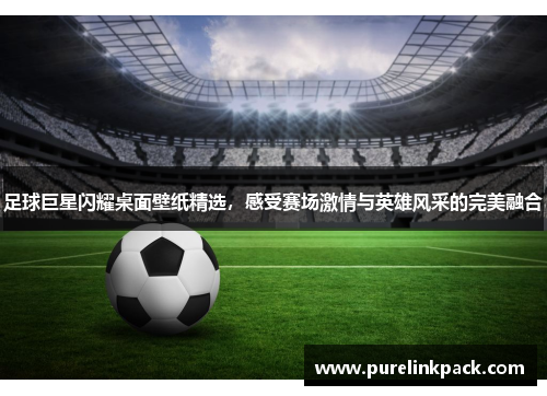 足球巨星闪耀桌面壁纸精选，感受赛场激情与英雄风采的完美融合